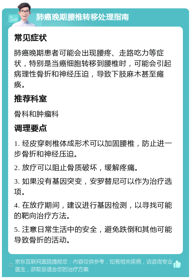 肺癌晚期腰椎转移处理指南 常见症状 肺癌晚期患者可能会出现腰疼、走路吃力等症状，特别是当癌细胞转移到腰椎时，可能会引起病理性骨折和神经压迫，导致下肢麻木甚至瘫痪。 推荐科室 骨科和肿瘤科 调理要点 1. 经皮穿刺椎体成形术可以加固腰椎，防止进一步骨折和神经压迫。 2. 放疗可以阻止骨质破坏，缓解疼痛。 3. 如果没有基因突变，安罗替尼可以作为治疗选项。 4. 在放疗期间，建议进行基因检测，以寻找可能的靶向治疗方法。 5. 注意日常生活中的安全，避免跌倒和其他可能导致骨折的活动。