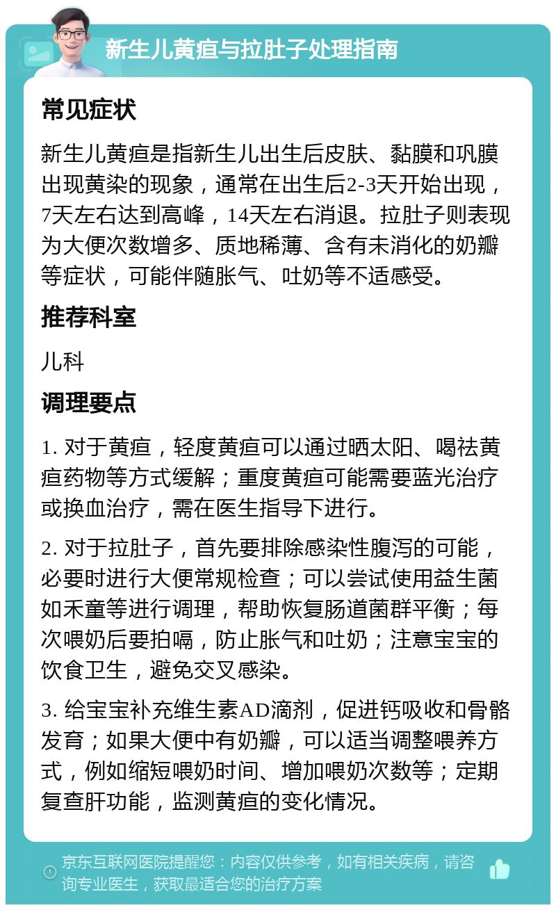 新生儿黄疸与拉肚子处理指南 常见症状 新生儿黄疸是指新生儿出生后皮肤、黏膜和巩膜出现黄染的现象，通常在出生后2-3天开始出现，7天左右达到高峰，14天左右消退。拉肚子则表现为大便次数增多、质地稀薄、含有未消化的奶瓣等症状，可能伴随胀气、吐奶等不适感受。 推荐科室 儿科 调理要点 1. 对于黄疸，轻度黄疸可以通过晒太阳、喝祛黄疸药物等方式缓解；重度黄疸可能需要蓝光治疗或换血治疗，需在医生指导下进行。 2. 对于拉肚子，首先要排除感染性腹泻的可能，必要时进行大便常规检查；可以尝试使用益生菌如禾童等进行调理，帮助恢复肠道菌群平衡；每次喂奶后要拍嗝，防止胀气和吐奶；注意宝宝的饮食卫生，避免交叉感染。 3. 给宝宝补充维生素AD滴剂，促进钙吸收和骨骼发育；如果大便中有奶瓣，可以适当调整喂养方式，例如缩短喂奶时间、增加喂奶次数等；定期复查肝功能，监测黄疸的变化情况。