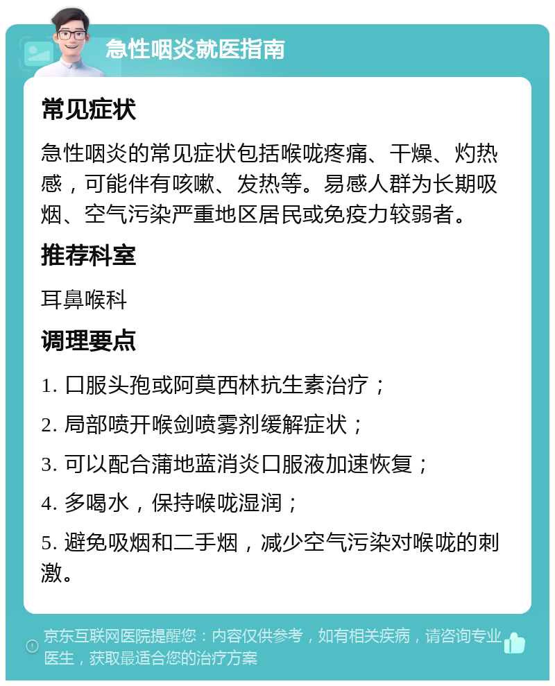 急性咽炎就医指南 常见症状 急性咽炎的常见症状包括喉咙疼痛、干燥、灼热感，可能伴有咳嗽、发热等。易感人群为长期吸烟、空气污染严重地区居民或免疫力较弱者。 推荐科室 耳鼻喉科 调理要点 1. 口服头孢或阿莫西林抗生素治疗； 2. 局部喷开喉剑喷雾剂缓解症状； 3. 可以配合蒲地蓝消炎口服液加速恢复； 4. 多喝水，保持喉咙湿润； 5. 避免吸烟和二手烟，减少空气污染对喉咙的刺激。