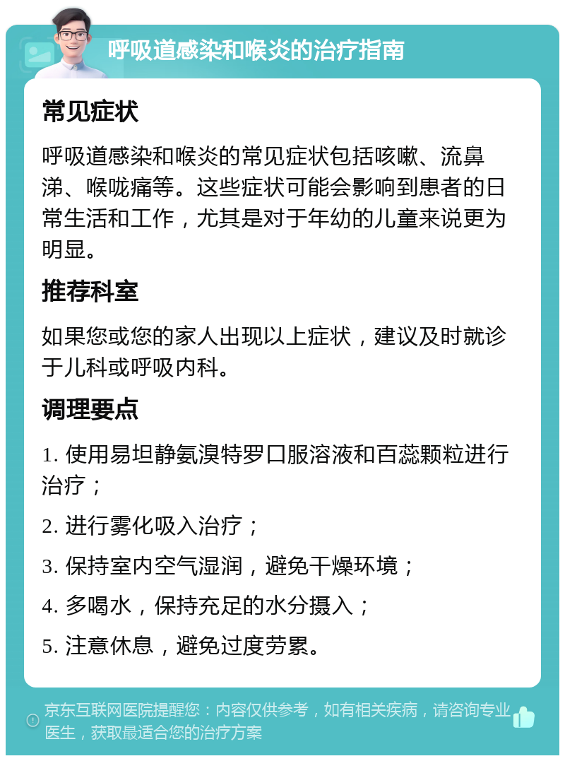 呼吸道感染和喉炎的治疗指南 常见症状 呼吸道感染和喉炎的常见症状包括咳嗽、流鼻涕、喉咙痛等。这些症状可能会影响到患者的日常生活和工作，尤其是对于年幼的儿童来说更为明显。 推荐科室 如果您或您的家人出现以上症状，建议及时就诊于儿科或呼吸内科。 调理要点 1. 使用易坦静氨溴特罗口服溶液和百蕊颗粒进行治疗； 2. 进行雾化吸入治疗； 3. 保持室内空气湿润，避免干燥环境； 4. 多喝水，保持充足的水分摄入； 5. 注意休息，避免过度劳累。