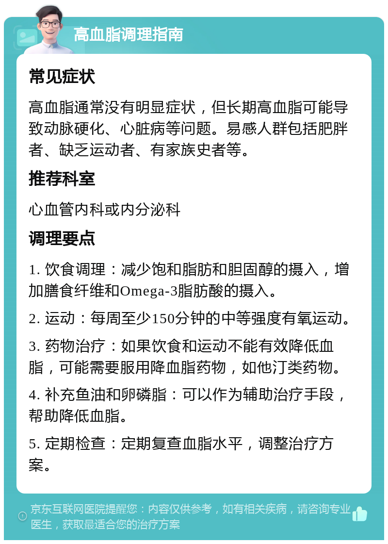 高血脂调理指南 常见症状 高血脂通常没有明显症状，但长期高血脂可能导致动脉硬化、心脏病等问题。易感人群包括肥胖者、缺乏运动者、有家族史者等。 推荐科室 心血管内科或内分泌科 调理要点 1. 饮食调理：减少饱和脂肪和胆固醇的摄入，增加膳食纤维和Omega-3脂肪酸的摄入。 2. 运动：每周至少150分钟的中等强度有氧运动。 3. 药物治疗：如果饮食和运动不能有效降低血脂，可能需要服用降血脂药物，如他汀类药物。 4. 补充鱼油和卵磷脂：可以作为辅助治疗手段，帮助降低血脂。 5. 定期检查：定期复查血脂水平，调整治疗方案。