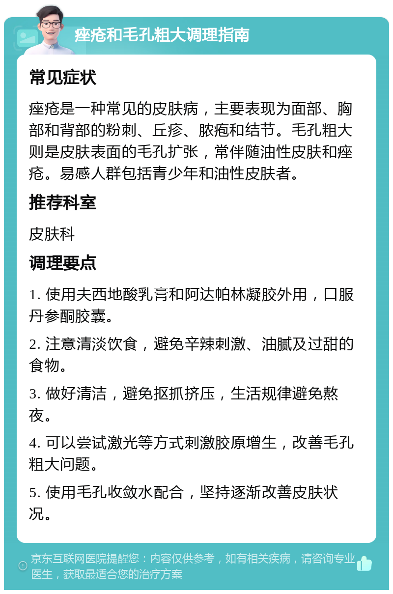 痤疮和毛孔粗大调理指南 常见症状 痤疮是一种常见的皮肤病，主要表现为面部、胸部和背部的粉刺、丘疹、脓疱和结节。毛孔粗大则是皮肤表面的毛孔扩张，常伴随油性皮肤和痤疮。易感人群包括青少年和油性皮肤者。 推荐科室 皮肤科 调理要点 1. 使用夫西地酸乳膏和阿达帕林凝胶外用，口服丹参酮胶囊。 2. 注意清淡饮食，避免辛辣刺激、油腻及过甜的食物。 3. 做好清洁，避免抠抓挤压，生活规律避免熬夜。 4. 可以尝试激光等方式刺激胶原增生，改善毛孔粗大问题。 5. 使用毛孔收敛水配合，坚持逐渐改善皮肤状况。