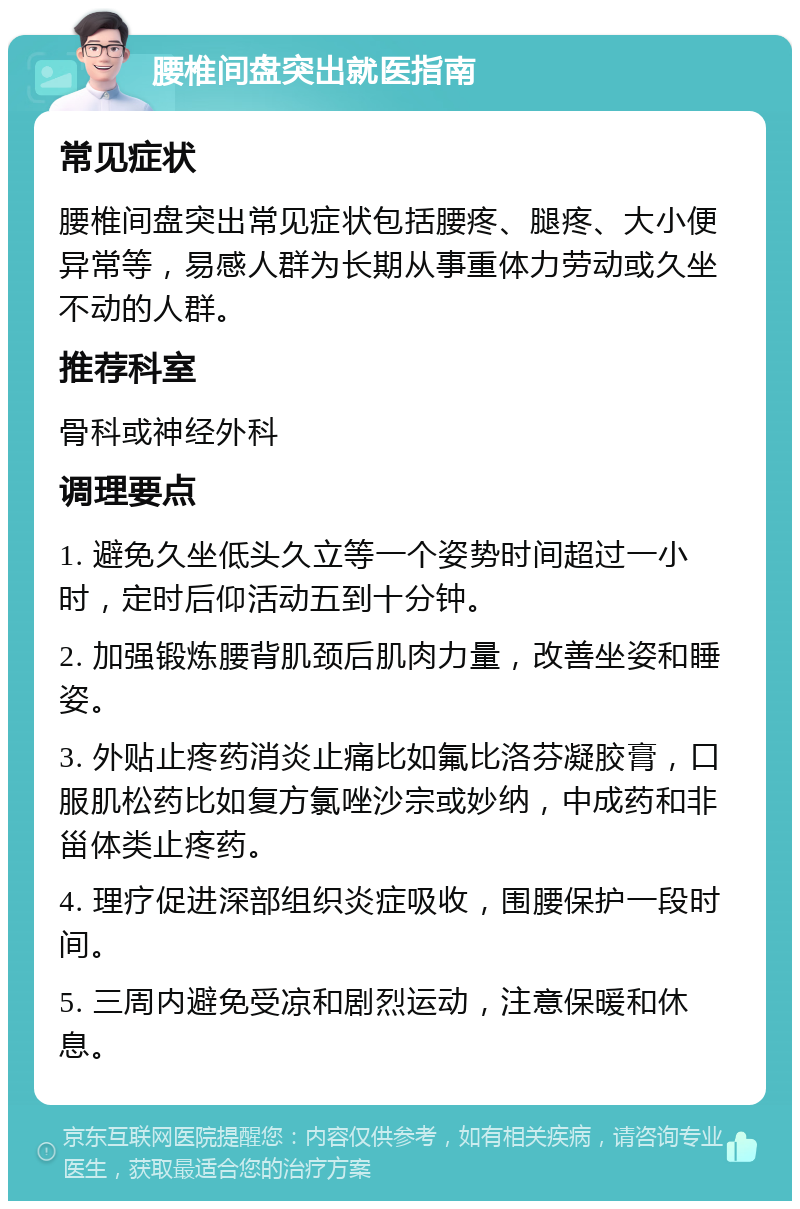 腰椎间盘突出就医指南 常见症状 腰椎间盘突出常见症状包括腰疼、腿疼、大小便异常等，易感人群为长期从事重体力劳动或久坐不动的人群。 推荐科室 骨科或神经外科 调理要点 1. 避免久坐低头久立等一个姿势时间超过一小时，定时后仰活动五到十分钟。 2. 加强锻炼腰背肌颈后肌肉力量，改善坐姿和睡姿。 3. 外贴止疼药消炎止痛比如氟比洛芬凝胶膏，口服肌松药比如复方氯唑沙宗或妙纳，中成药和非甾体类止疼药。 4. 理疗促进深部组织炎症吸收，围腰保护一段时间。 5. 三周内避免受凉和剧烈运动，注意保暖和休息。