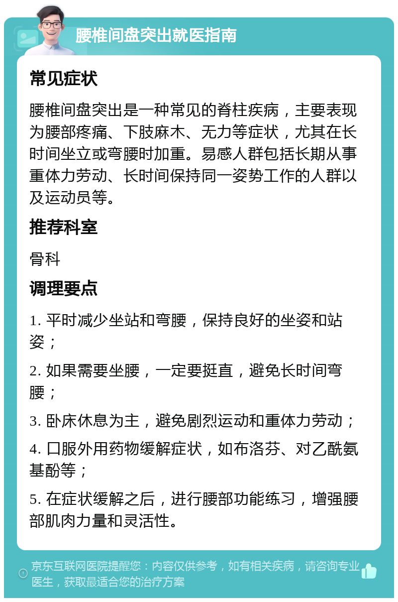 腰椎间盘突出就医指南 常见症状 腰椎间盘突出是一种常见的脊柱疾病，主要表现为腰部疼痛、下肢麻木、无力等症状，尤其在长时间坐立或弯腰时加重。易感人群包括长期从事重体力劳动、长时间保持同一姿势工作的人群以及运动员等。 推荐科室 骨科 调理要点 1. 平时减少坐站和弯腰，保持良好的坐姿和站姿； 2. 如果需要坐腰，一定要挺直，避免长时间弯腰； 3. 卧床休息为主，避免剧烈运动和重体力劳动； 4. 口服外用药物缓解症状，如布洛芬、对乙酰氨基酚等； 5. 在症状缓解之后，进行腰部功能练习，增强腰部肌肉力量和灵活性。