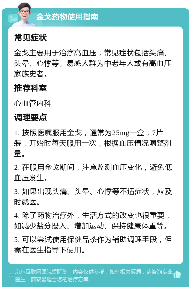 金戈药物使用指南 常见症状 金戈主要用于治疗高血压，常见症状包括头痛、头晕、心悸等。易感人群为中老年人或有高血压家族史者。 推荐科室 心血管内科 调理要点 1. 按照医嘱服用金戈，通常为25mg一盒，7片装，开始时每天服用一次，根据血压情况调整剂量。 2. 在服用金戈期间，注意监测血压变化，避免低血压发生。 3. 如果出现头痛、头晕、心悸等不适症状，应及时就医。 4. 除了药物治疗外，生活方式的改变也很重要，如减少盐分摄入、增加运动、保持健康体重等。 5. 可以尝试使用保健品茶作为辅助调理手段，但需在医生指导下使用。