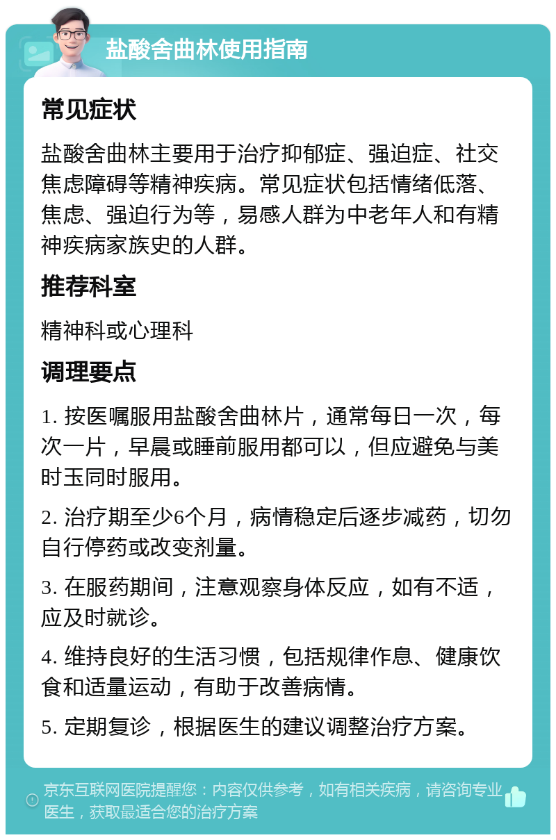 盐酸舍曲林使用指南 常见症状 盐酸舍曲林主要用于治疗抑郁症、强迫症、社交焦虑障碍等精神疾病。常见症状包括情绪低落、焦虑、强迫行为等，易感人群为中老年人和有精神疾病家族史的人群。 推荐科室 精神科或心理科 调理要点 1. 按医嘱服用盐酸舍曲林片，通常每日一次，每次一片，早晨或睡前服用都可以，但应避免与美时玉同时服用。 2. 治疗期至少6个月，病情稳定后逐步减药，切勿自行停药或改变剂量。 3. 在服药期间，注意观察身体反应，如有不适，应及时就诊。 4. 维持良好的生活习惯，包括规律作息、健康饮食和适量运动，有助于改善病情。 5. 定期复诊，根据医生的建议调整治疗方案。