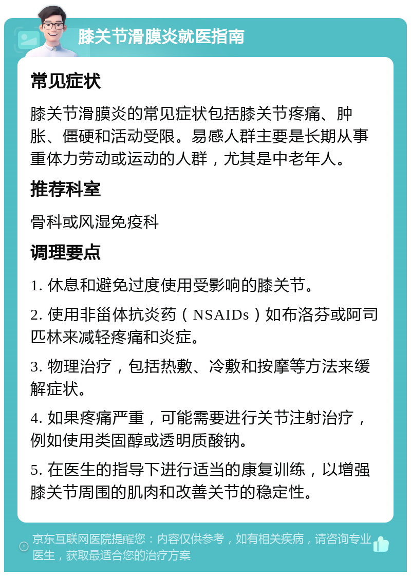 膝关节滑膜炎就医指南 常见症状 膝关节滑膜炎的常见症状包括膝关节疼痛、肿胀、僵硬和活动受限。易感人群主要是长期从事重体力劳动或运动的人群，尤其是中老年人。 推荐科室 骨科或风湿免疫科 调理要点 1. 休息和避免过度使用受影响的膝关节。 2. 使用非甾体抗炎药（NSAIDs）如布洛芬或阿司匹林来减轻疼痛和炎症。 3. 物理治疗，包括热敷、冷敷和按摩等方法来缓解症状。 4. 如果疼痛严重，可能需要进行关节注射治疗，例如使用类固醇或透明质酸钠。 5. 在医生的指导下进行适当的康复训练，以增强膝关节周围的肌肉和改善关节的稳定性。