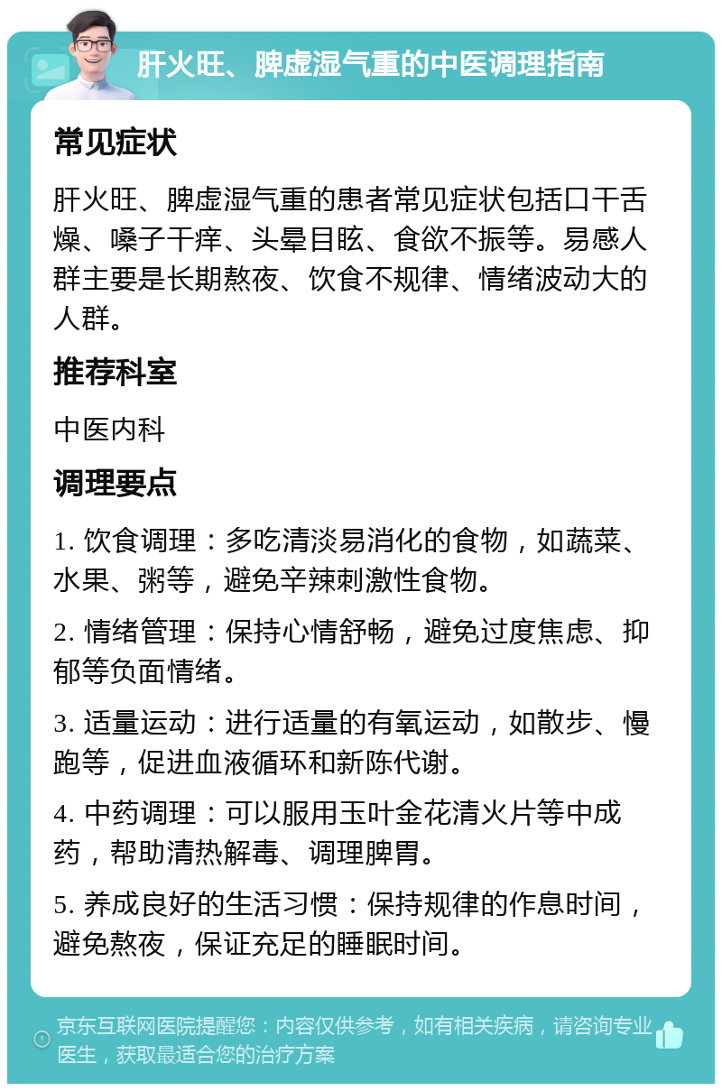 肝火旺、脾虚湿气重的中医调理指南 常见症状 肝火旺、脾虚湿气重的患者常见症状包括口干舌燥、嗓子干痒、头晕目眩、食欲不振等。易感人群主要是长期熬夜、饮食不规律、情绪波动大的人群。 推荐科室 中医内科 调理要点 1. 饮食调理：多吃清淡易消化的食物，如蔬菜、水果、粥等，避免辛辣刺激性食物。 2. 情绪管理：保持心情舒畅，避免过度焦虑、抑郁等负面情绪。 3. 适量运动：进行适量的有氧运动，如散步、慢跑等，促进血液循环和新陈代谢。 4. 中药调理：可以服用玉叶金花清火片等中成药，帮助清热解毒、调理脾胃。 5. 养成良好的生活习惯：保持规律的作息时间，避免熬夜，保证充足的睡眠时间。