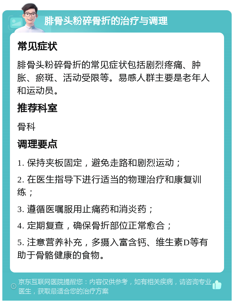 腓骨头粉碎骨折的治疗与调理 常见症状 腓骨头粉碎骨折的常见症状包括剧烈疼痛、肿胀、瘀斑、活动受限等。易感人群主要是老年人和运动员。 推荐科室 骨科 调理要点 1. 保持夹板固定，避免走路和剧烈运动； 2. 在医生指导下进行适当的物理治疗和康复训练； 3. 遵循医嘱服用止痛药和消炎药； 4. 定期复查，确保骨折部位正常愈合； 5. 注意营养补充，多摄入富含钙、维生素D等有助于骨骼健康的食物。