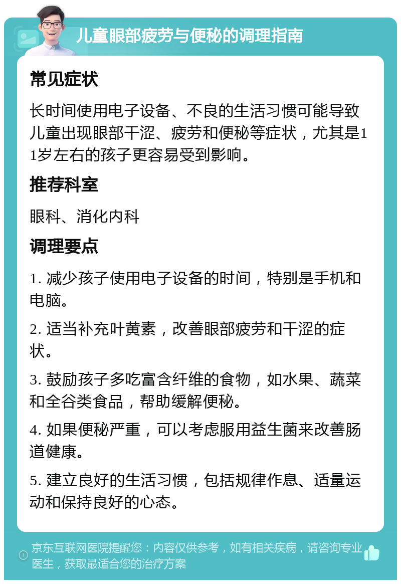 儿童眼部疲劳与便秘的调理指南 常见症状 长时间使用电子设备、不良的生活习惯可能导致儿童出现眼部干涩、疲劳和便秘等症状，尤其是11岁左右的孩子更容易受到影响。 推荐科室 眼科、消化内科 调理要点 1. 减少孩子使用电子设备的时间，特别是手机和电脑。 2. 适当补充叶黄素，改善眼部疲劳和干涩的症状。 3. 鼓励孩子多吃富含纤维的食物，如水果、蔬菜和全谷类食品，帮助缓解便秘。 4. 如果便秘严重，可以考虑服用益生菌来改善肠道健康。 5. 建立良好的生活习惯，包括规律作息、适量运动和保持良好的心态。