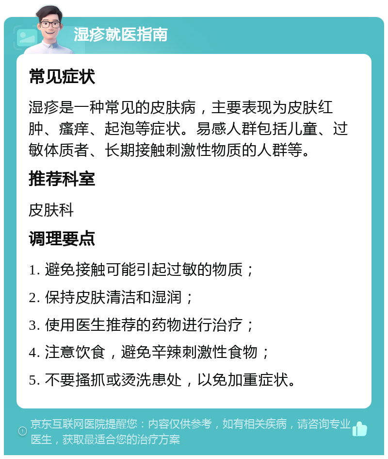 湿疹就医指南 常见症状 湿疹是一种常见的皮肤病，主要表现为皮肤红肿、瘙痒、起泡等症状。易感人群包括儿童、过敏体质者、长期接触刺激性物质的人群等。 推荐科室 皮肤科 调理要点 1. 避免接触可能引起过敏的物质； 2. 保持皮肤清洁和湿润； 3. 使用医生推荐的药物进行治疗； 4. 注意饮食，避免辛辣刺激性食物； 5. 不要搔抓或烫洗患处，以免加重症状。