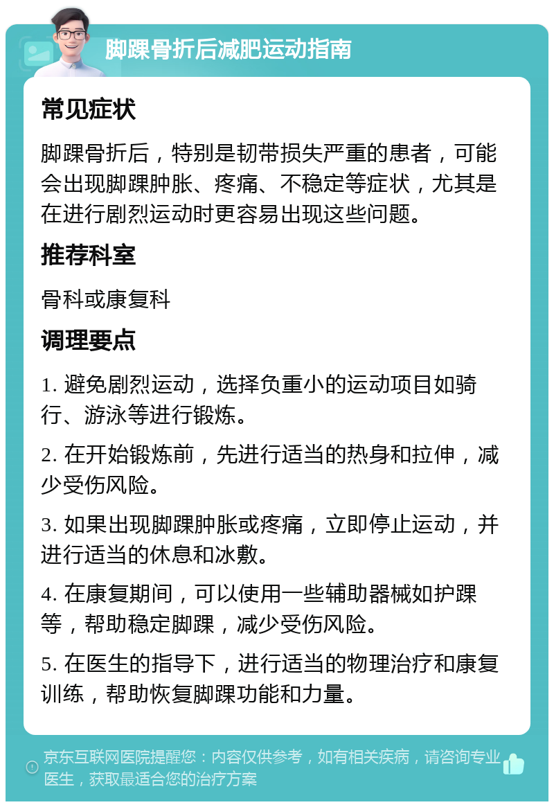 脚踝骨折后减肥运动指南 常见症状 脚踝骨折后，特别是韧带损失严重的患者，可能会出现脚踝肿胀、疼痛、不稳定等症状，尤其是在进行剧烈运动时更容易出现这些问题。 推荐科室 骨科或康复科 调理要点 1. 避免剧烈运动，选择负重小的运动项目如骑行、游泳等进行锻炼。 2. 在开始锻炼前，先进行适当的热身和拉伸，减少受伤风险。 3. 如果出现脚踝肿胀或疼痛，立即停止运动，并进行适当的休息和冰敷。 4. 在康复期间，可以使用一些辅助器械如护踝等，帮助稳定脚踝，减少受伤风险。 5. 在医生的指导下，进行适当的物理治疗和康复训练，帮助恢复脚踝功能和力量。