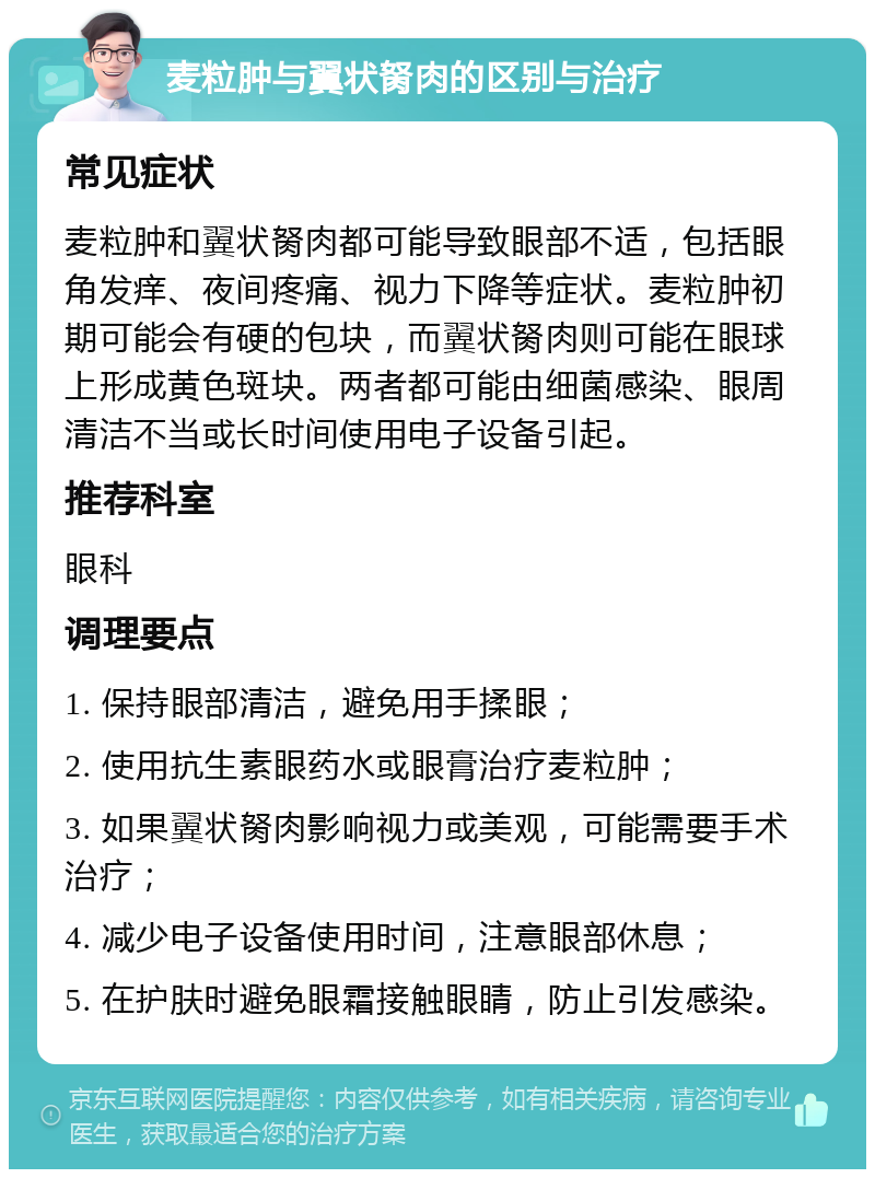 麦粒肿与翼状胬肉的区别与治疗 常见症状 麦粒肿和翼状胬肉都可能导致眼部不适，包括眼角发痒、夜间疼痛、视力下降等症状。麦粒肿初期可能会有硬的包块，而翼状胬肉则可能在眼球上形成黄色斑块。两者都可能由细菌感染、眼周清洁不当或长时间使用电子设备引起。 推荐科室 眼科 调理要点 1. 保持眼部清洁，避免用手揉眼； 2. 使用抗生素眼药水或眼膏治疗麦粒肿； 3. 如果翼状胬肉影响视力或美观，可能需要手术治疗； 4. 减少电子设备使用时间，注意眼部休息； 5. 在护肤时避免眼霜接触眼睛，防止引发感染。