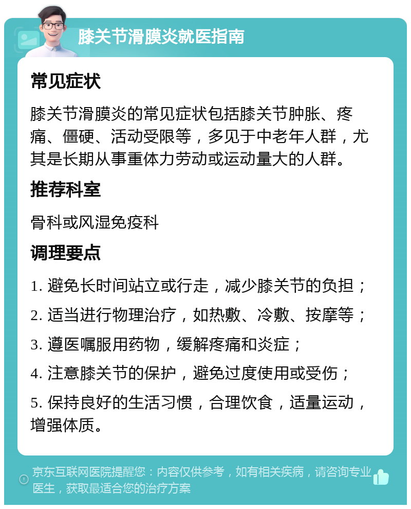 膝关节滑膜炎就医指南 常见症状 膝关节滑膜炎的常见症状包括膝关节肿胀、疼痛、僵硬、活动受限等，多见于中老年人群，尤其是长期从事重体力劳动或运动量大的人群。 推荐科室 骨科或风湿免疫科 调理要点 1. 避免长时间站立或行走，减少膝关节的负担； 2. 适当进行物理治疗，如热敷、冷敷、按摩等； 3. 遵医嘱服用药物，缓解疼痛和炎症； 4. 注意膝关节的保护，避免过度使用或受伤； 5. 保持良好的生活习惯，合理饮食，适量运动，增强体质。