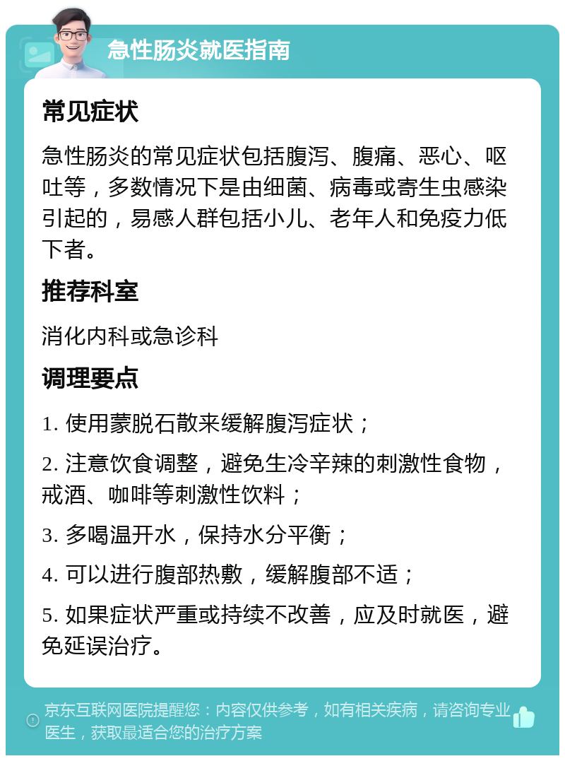 急性肠炎就医指南 常见症状 急性肠炎的常见症状包括腹泻、腹痛、恶心、呕吐等，多数情况下是由细菌、病毒或寄生虫感染引起的，易感人群包括小儿、老年人和免疫力低下者。 推荐科室 消化内科或急诊科 调理要点 1. 使用蒙脱石散来缓解腹泻症状； 2. 注意饮食调整，避免生冷辛辣的刺激性食物，戒酒、咖啡等刺激性饮料； 3. 多喝温开水，保持水分平衡； 4. 可以进行腹部热敷，缓解腹部不适； 5. 如果症状严重或持续不改善，应及时就医，避免延误治疗。