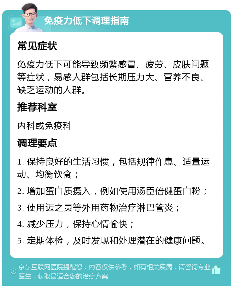 免疫力低下调理指南 常见症状 免疫力低下可能导致频繁感冒、疲劳、皮肤问题等症状，易感人群包括长期压力大、营养不良、缺乏运动的人群。 推荐科室 内科或免疫科 调理要点 1. 保持良好的生活习惯，包括规律作息、适量运动、均衡饮食； 2. 增加蛋白质摄入，例如使用汤臣倍健蛋白粉； 3. 使用迈之灵等外用药物治疗淋巴管炎； 4. 减少压力，保持心情愉快； 5. 定期体检，及时发现和处理潜在的健康问题。