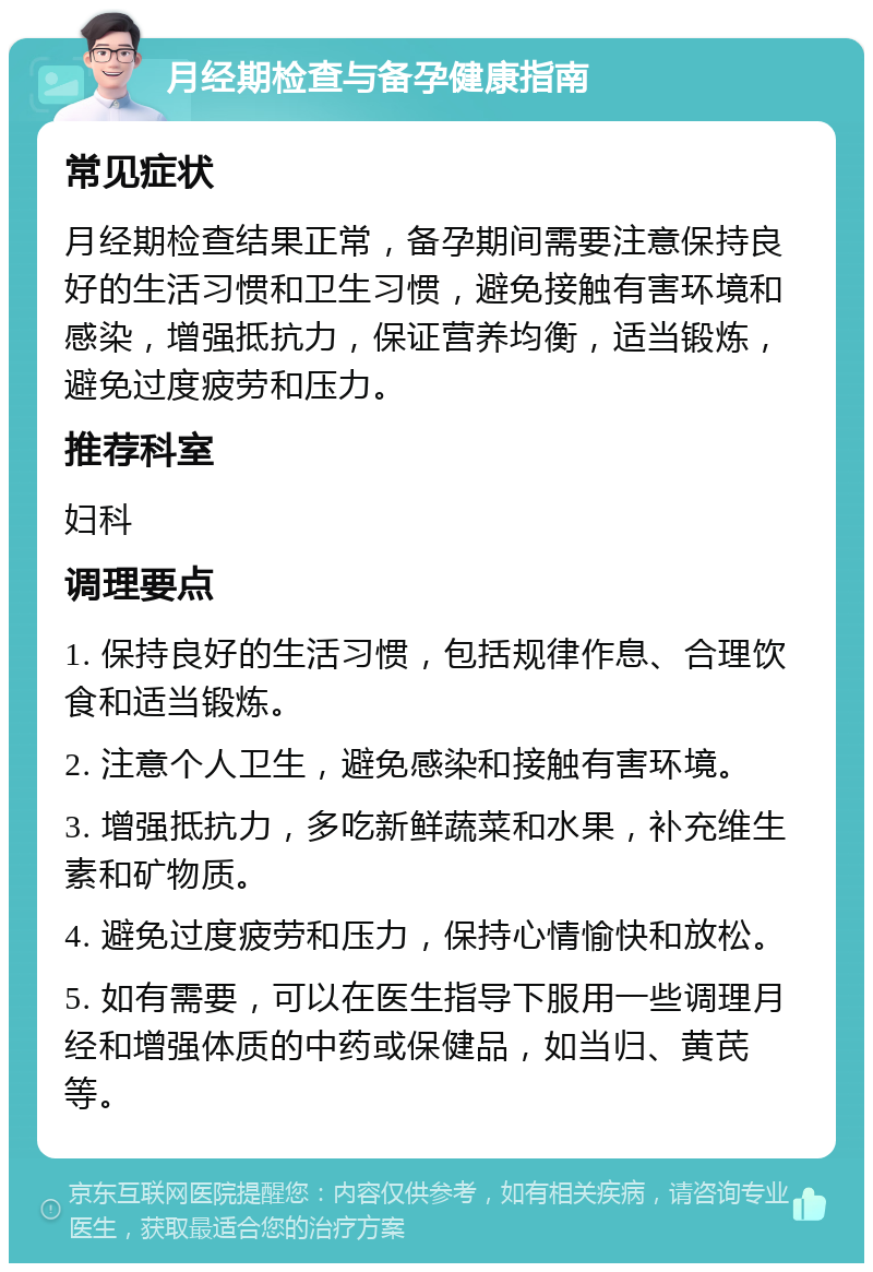 月经期检查与备孕健康指南 常见症状 月经期检查结果正常，备孕期间需要注意保持良好的生活习惯和卫生习惯，避免接触有害环境和感染，增强抵抗力，保证营养均衡，适当锻炼，避免过度疲劳和压力。 推荐科室 妇科 调理要点 1. 保持良好的生活习惯，包括规律作息、合理饮食和适当锻炼。 2. 注意个人卫生，避免感染和接触有害环境。 3. 增强抵抗力，多吃新鲜蔬菜和水果，补充维生素和矿物质。 4. 避免过度疲劳和压力，保持心情愉快和放松。 5. 如有需要，可以在医生指导下服用一些调理月经和增强体质的中药或保健品，如当归、黄芪等。