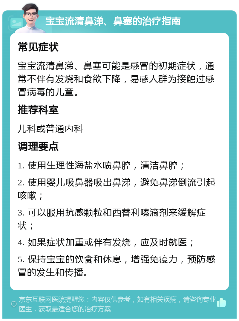 宝宝流清鼻涕、鼻塞的治疗指南 常见症状 宝宝流清鼻涕、鼻塞可能是感冒的初期症状，通常不伴有发烧和食欲下降，易感人群为接触过感冒病毒的儿童。 推荐科室 儿科或普通内科 调理要点 1. 使用生理性海盐水喷鼻腔，清洁鼻腔； 2. 使用婴儿吸鼻器吸出鼻涕，避免鼻涕倒流引起咳嗽； 3. 可以服用抗感颗粒和西替利嗪滴剂来缓解症状； 4. 如果症状加重或伴有发烧，应及时就医； 5. 保持宝宝的饮食和休息，增强免疫力，预防感冒的发生和传播。