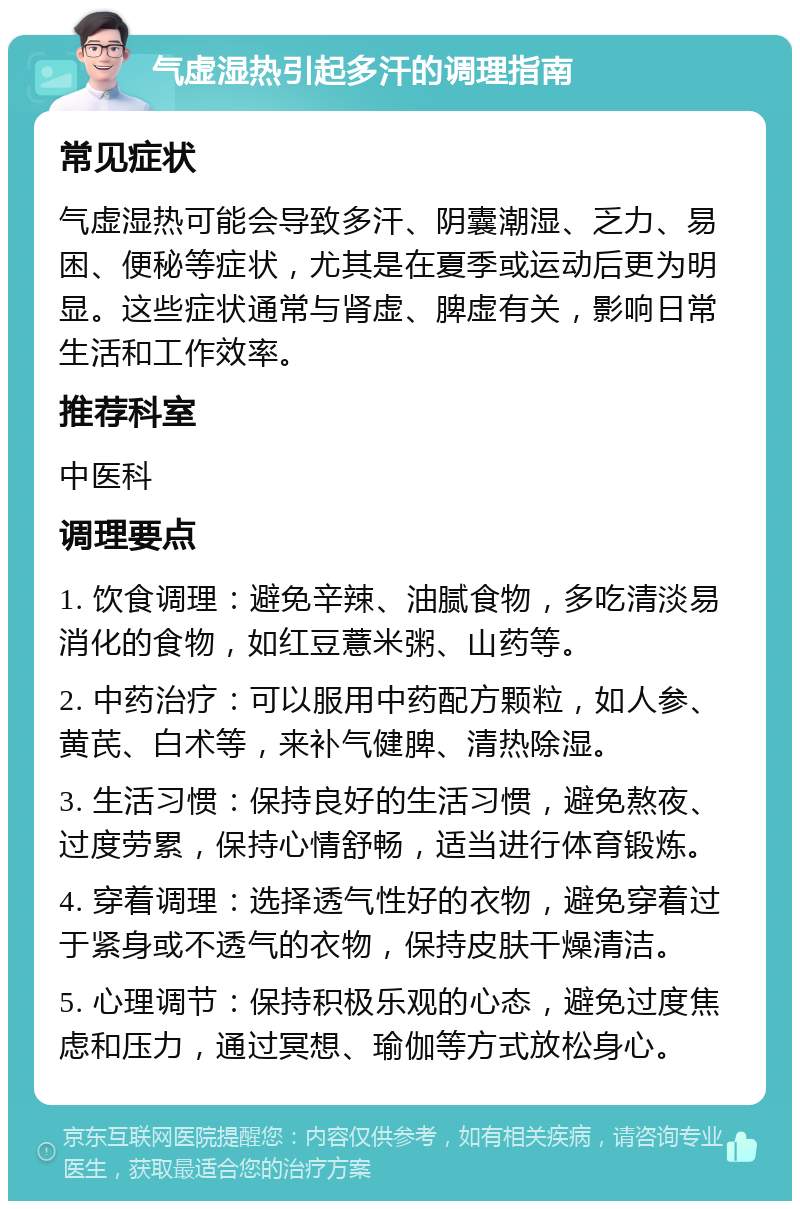 气虚湿热引起多汗的调理指南 常见症状 气虚湿热可能会导致多汗、阴囊潮湿、乏力、易困、便秘等症状，尤其是在夏季或运动后更为明显。这些症状通常与肾虚、脾虚有关，影响日常生活和工作效率。 推荐科室 中医科 调理要点 1. 饮食调理：避免辛辣、油腻食物，多吃清淡易消化的食物，如红豆薏米粥、山药等。 2. 中药治疗：可以服用中药配方颗粒，如人参、黄芪、白术等，来补气健脾、清热除湿。 3. 生活习惯：保持良好的生活习惯，避免熬夜、过度劳累，保持心情舒畅，适当进行体育锻炼。 4. 穿着调理：选择透气性好的衣物，避免穿着过于紧身或不透气的衣物，保持皮肤干燥清洁。 5. 心理调节：保持积极乐观的心态，避免过度焦虑和压力，通过冥想、瑜伽等方式放松身心。