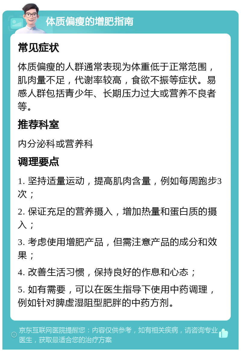 体质偏瘦的增肥指南 常见症状 体质偏瘦的人群通常表现为体重低于正常范围，肌肉量不足，代谢率较高，食欲不振等症状。易感人群包括青少年、长期压力过大或营养不良者等。 推荐科室 内分泌科或营养科 调理要点 1. 坚持适量运动，提高肌肉含量，例如每周跑步3次； 2. 保证充足的营养摄入，增加热量和蛋白质的摄入； 3. 考虑使用增肥产品，但需注意产品的成分和效果； 4. 改善生活习惯，保持良好的作息和心态； 5. 如有需要，可以在医生指导下使用中药调理，例如针对脾虚湿阻型肥胖的中药方剂。