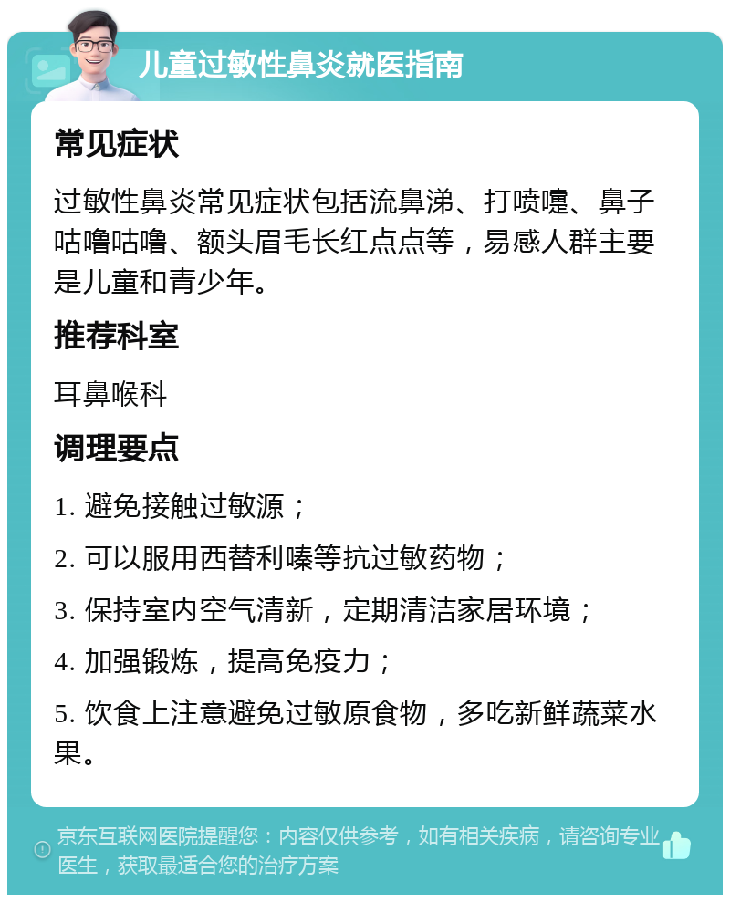 儿童过敏性鼻炎就医指南 常见症状 过敏性鼻炎常见症状包括流鼻涕、打喷嚏、鼻子咕噜咕噜、额头眉毛长红点点等，易感人群主要是儿童和青少年。 推荐科室 耳鼻喉科 调理要点 1. 避免接触过敏源； 2. 可以服用西替利嗪等抗过敏药物； 3. 保持室内空气清新，定期清洁家居环境； 4. 加强锻炼，提高免疫力； 5. 饮食上注意避免过敏原食物，多吃新鲜蔬菜水果。