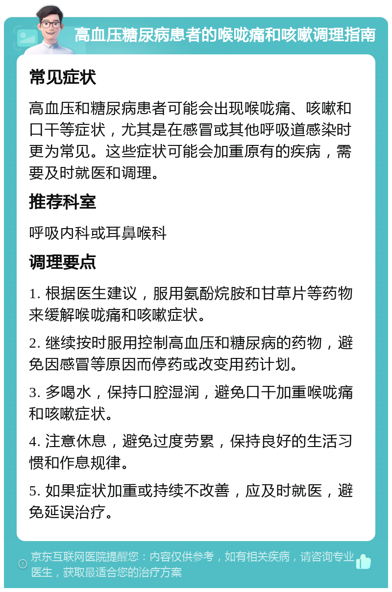 高血压糖尿病患者的喉咙痛和咳嗽调理指南 常见症状 高血压和糖尿病患者可能会出现喉咙痛、咳嗽和口干等症状，尤其是在感冒或其他呼吸道感染时更为常见。这些症状可能会加重原有的疾病，需要及时就医和调理。 推荐科室 呼吸内科或耳鼻喉科 调理要点 1. 根据医生建议，服用氨酚烷胺和甘草片等药物来缓解喉咙痛和咳嗽症状。 2. 继续按时服用控制高血压和糖尿病的药物，避免因感冒等原因而停药或改变用药计划。 3. 多喝水，保持口腔湿润，避免口干加重喉咙痛和咳嗽症状。 4. 注意休息，避免过度劳累，保持良好的生活习惯和作息规律。 5. 如果症状加重或持续不改善，应及时就医，避免延误治疗。