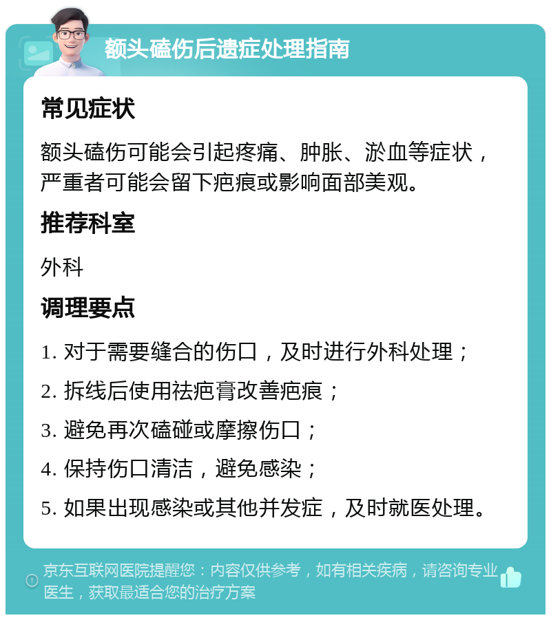 额头磕伤后遗症处理指南 常见症状 额头磕伤可能会引起疼痛、肿胀、淤血等症状，严重者可能会留下疤痕或影响面部美观。 推荐科室 外科 调理要点 1. 对于需要缝合的伤口，及时进行外科处理； 2. 拆线后使用祛疤膏改善疤痕； 3. 避免再次磕碰或摩擦伤口； 4. 保持伤口清洁，避免感染； 5. 如果出现感染或其他并发症，及时就医处理。