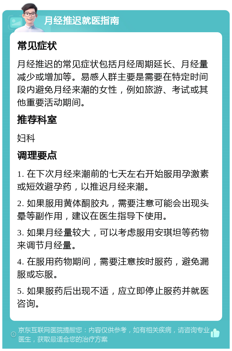 月经推迟就医指南 常见症状 月经推迟的常见症状包括月经周期延长、月经量减少或增加等。易感人群主要是需要在特定时间段内避免月经来潮的女性，例如旅游、考试或其他重要活动期间。 推荐科室 妇科 调理要点 1. 在下次月经来潮前的七天左右开始服用孕激素或短效避孕药，以推迟月经来潮。 2. 如果服用黄体酮胶丸，需要注意可能会出现头晕等副作用，建议在医生指导下使用。 3. 如果月经量较大，可以考虑服用安琪坦等药物来调节月经量。 4. 在服用药物期间，需要注意按时服药，避免漏服或忘服。 5. 如果服药后出现不适，应立即停止服药并就医咨询。