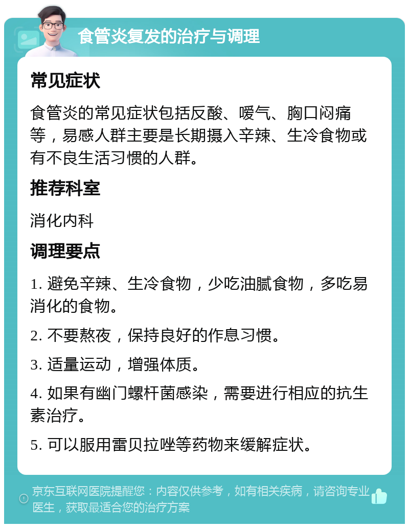 食管炎复发的治疗与调理 常见症状 食管炎的常见症状包括反酸、嗳气、胸口闷痛等，易感人群主要是长期摄入辛辣、生冷食物或有不良生活习惯的人群。 推荐科室 消化内科 调理要点 1. 避免辛辣、生冷食物，少吃油腻食物，多吃易消化的食物。 2. 不要熬夜，保持良好的作息习惯。 3. 适量运动，增强体质。 4. 如果有幽门螺杆菌感染，需要进行相应的抗生素治疗。 5. 可以服用雷贝拉唑等药物来缓解症状。