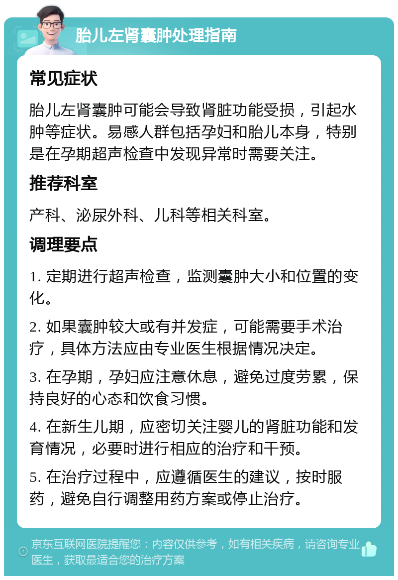 胎儿左肾囊肿处理指南 常见症状 胎儿左肾囊肿可能会导致肾脏功能受损，引起水肿等症状。易感人群包括孕妇和胎儿本身，特别是在孕期超声检查中发现异常时需要关注。 推荐科室 产科、泌尿外科、儿科等相关科室。 调理要点 1. 定期进行超声检查，监测囊肿大小和位置的变化。 2. 如果囊肿较大或有并发症，可能需要手术治疗，具体方法应由专业医生根据情况决定。 3. 在孕期，孕妇应注意休息，避免过度劳累，保持良好的心态和饮食习惯。 4. 在新生儿期，应密切关注婴儿的肾脏功能和发育情况，必要时进行相应的治疗和干预。 5. 在治疗过程中，应遵循医生的建议，按时服药，避免自行调整用药方案或停止治疗。