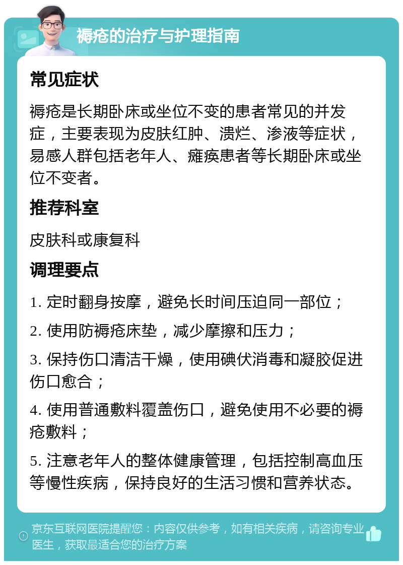 褥疮的治疗与护理指南 常见症状 褥疮是长期卧床或坐位不变的患者常见的并发症，主要表现为皮肤红肿、溃烂、渗液等症状，易感人群包括老年人、瘫痪患者等长期卧床或坐位不变者。 推荐科室 皮肤科或康复科 调理要点 1. 定时翻身按摩，避免长时间压迫同一部位； 2. 使用防褥疮床垫，减少摩擦和压力； 3. 保持伤口清洁干燥，使用碘伏消毒和凝胶促进伤口愈合； 4. 使用普通敷料覆盖伤口，避免使用不必要的褥疮敷料； 5. 注意老年人的整体健康管理，包括控制高血压等慢性疾病，保持良好的生活习惯和营养状态。