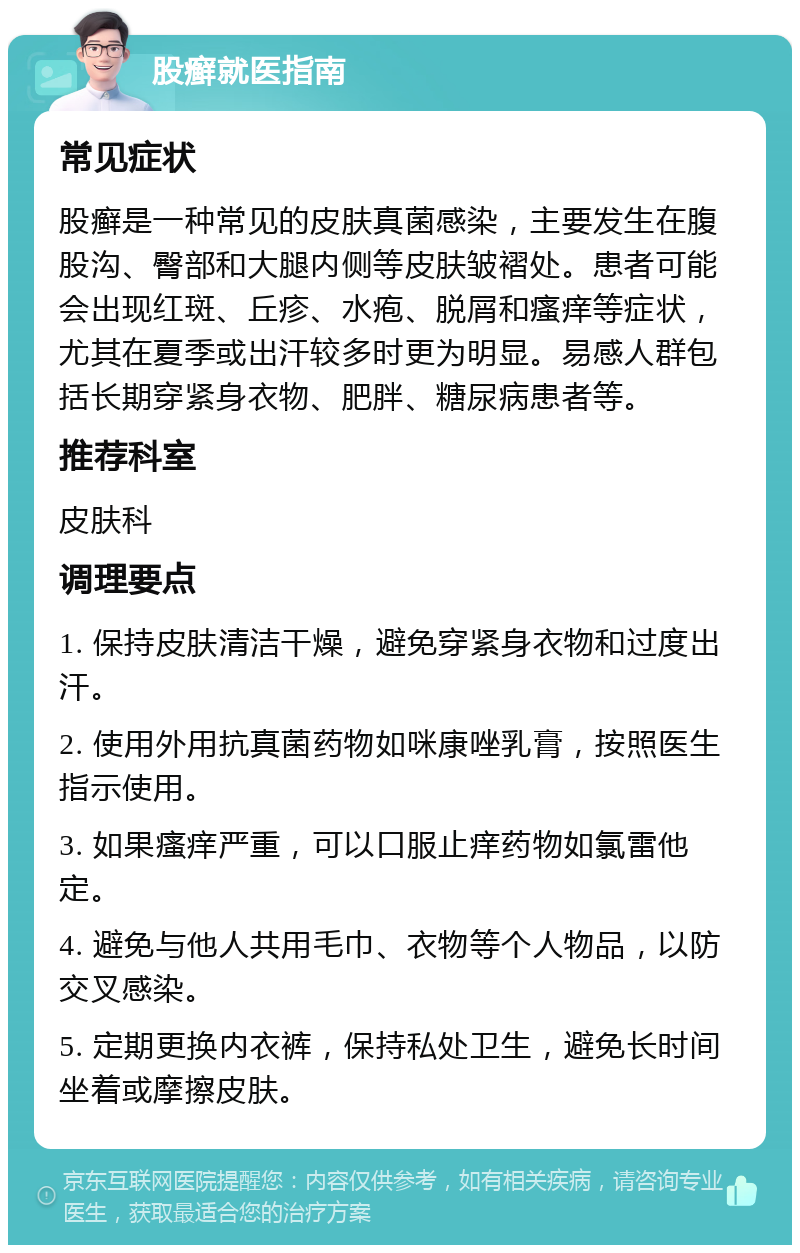 股癣就医指南 常见症状 股癣是一种常见的皮肤真菌感染，主要发生在腹股沟、臀部和大腿内侧等皮肤皱褶处。患者可能会出现红斑、丘疹、水疱、脱屑和瘙痒等症状，尤其在夏季或出汗较多时更为明显。易感人群包括长期穿紧身衣物、肥胖、糖尿病患者等。 推荐科室 皮肤科 调理要点 1. 保持皮肤清洁干燥，避免穿紧身衣物和过度出汗。 2. 使用外用抗真菌药物如咪康唑乳膏，按照医生指示使用。 3. 如果瘙痒严重，可以口服止痒药物如氯雷他定。 4. 避免与他人共用毛巾、衣物等个人物品，以防交叉感染。 5. 定期更换内衣裤，保持私处卫生，避免长时间坐着或摩擦皮肤。