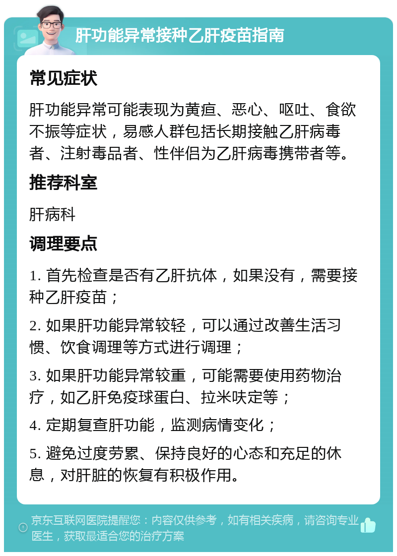 肝功能异常接种乙肝疫苗指南 常见症状 肝功能异常可能表现为黄疸、恶心、呕吐、食欲不振等症状，易感人群包括长期接触乙肝病毒者、注射毒品者、性伴侣为乙肝病毒携带者等。 推荐科室 肝病科 调理要点 1. 首先检查是否有乙肝抗体，如果没有，需要接种乙肝疫苗； 2. 如果肝功能异常较轻，可以通过改善生活习惯、饮食调理等方式进行调理； 3. 如果肝功能异常较重，可能需要使用药物治疗，如乙肝免疫球蛋白、拉米呋定等； 4. 定期复查肝功能，监测病情变化； 5. 避免过度劳累、保持良好的心态和充足的休息，对肝脏的恢复有积极作用。