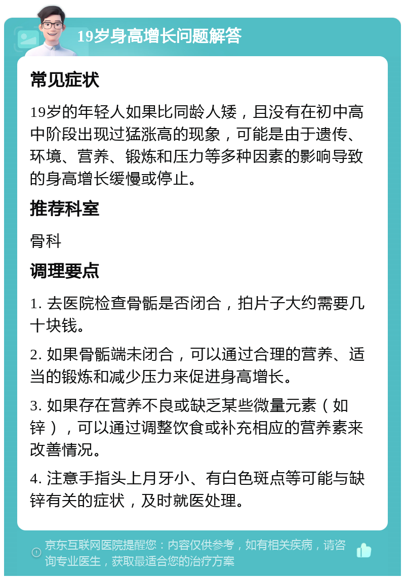 19岁身高增长问题解答 常见症状 19岁的年轻人如果比同龄人矮，且没有在初中高中阶段出现过猛涨高的现象，可能是由于遗传、环境、营养、锻炼和压力等多种因素的影响导致的身高增长缓慢或停止。 推荐科室 骨科 调理要点 1. 去医院检查骨骺是否闭合，拍片子大约需要几十块钱。 2. 如果骨骺端未闭合，可以通过合理的营养、适当的锻炼和减少压力来促进身高增长。 3. 如果存在营养不良或缺乏某些微量元素（如锌），可以通过调整饮食或补充相应的营养素来改善情况。 4. 注意手指头上月牙小、有白色斑点等可能与缺锌有关的症状，及时就医处理。