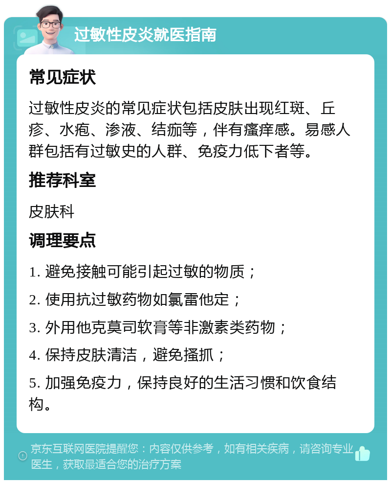 过敏性皮炎就医指南 常见症状 过敏性皮炎的常见症状包括皮肤出现红斑、丘疹、水疱、渗液、结痂等，伴有瘙痒感。易感人群包括有过敏史的人群、免疫力低下者等。 推荐科室 皮肤科 调理要点 1. 避免接触可能引起过敏的物质； 2. 使用抗过敏药物如氯雷他定； 3. 外用他克莫司软膏等非激素类药物； 4. 保持皮肤清洁，避免搔抓； 5. 加强免疫力，保持良好的生活习惯和饮食结构。