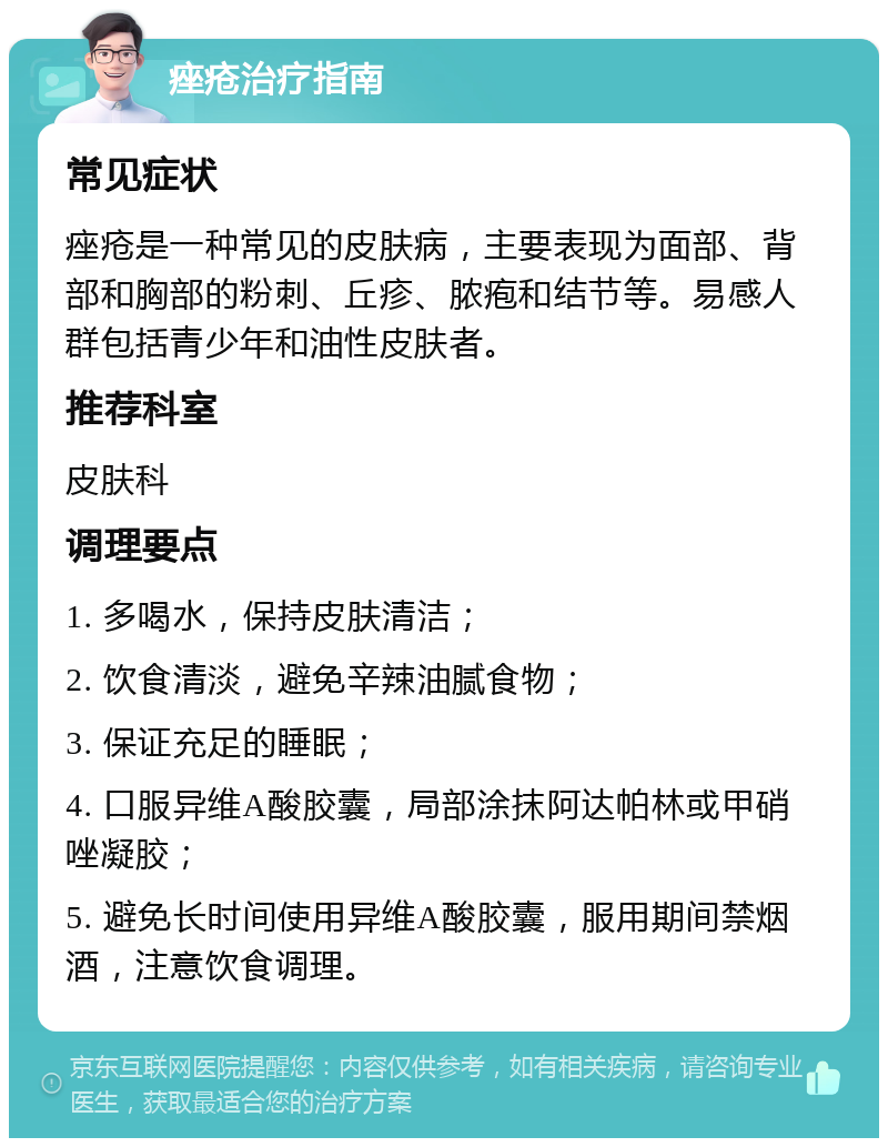 痤疮治疗指南 常见症状 痤疮是一种常见的皮肤病，主要表现为面部、背部和胸部的粉刺、丘疹、脓疱和结节等。易感人群包括青少年和油性皮肤者。 推荐科室 皮肤科 调理要点 1. 多喝水，保持皮肤清洁； 2. 饮食清淡，避免辛辣油腻食物； 3. 保证充足的睡眠； 4. 口服异维A酸胶囊，局部涂抹阿达帕林或甲硝唑凝胶； 5. 避免长时间使用异维A酸胶囊，服用期间禁烟酒，注意饮食调理。