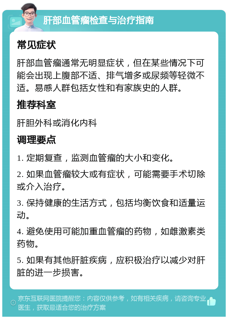 肝部血管瘤检查与治疗指南 常见症状 肝部血管瘤通常无明显症状，但在某些情况下可能会出现上腹部不适、排气增多或尿频等轻微不适。易感人群包括女性和有家族史的人群。 推荐科室 肝胆外科或消化内科 调理要点 1. 定期复查，监测血管瘤的大小和变化。 2. 如果血管瘤较大或有症状，可能需要手术切除或介入治疗。 3. 保持健康的生活方式，包括均衡饮食和适量运动。 4. 避免使用可能加重血管瘤的药物，如雌激素类药物。 5. 如果有其他肝脏疾病，应积极治疗以减少对肝脏的进一步损害。