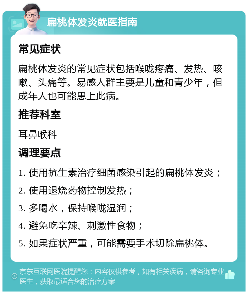 扁桃体发炎就医指南 常见症状 扁桃体发炎的常见症状包括喉咙疼痛、发热、咳嗽、头痛等。易感人群主要是儿童和青少年，但成年人也可能患上此病。 推荐科室 耳鼻喉科 调理要点 1. 使用抗生素治疗细菌感染引起的扁桃体发炎； 2. 使用退烧药物控制发热； 3. 多喝水，保持喉咙湿润； 4. 避免吃辛辣、刺激性食物； 5. 如果症状严重，可能需要手术切除扁桃体。