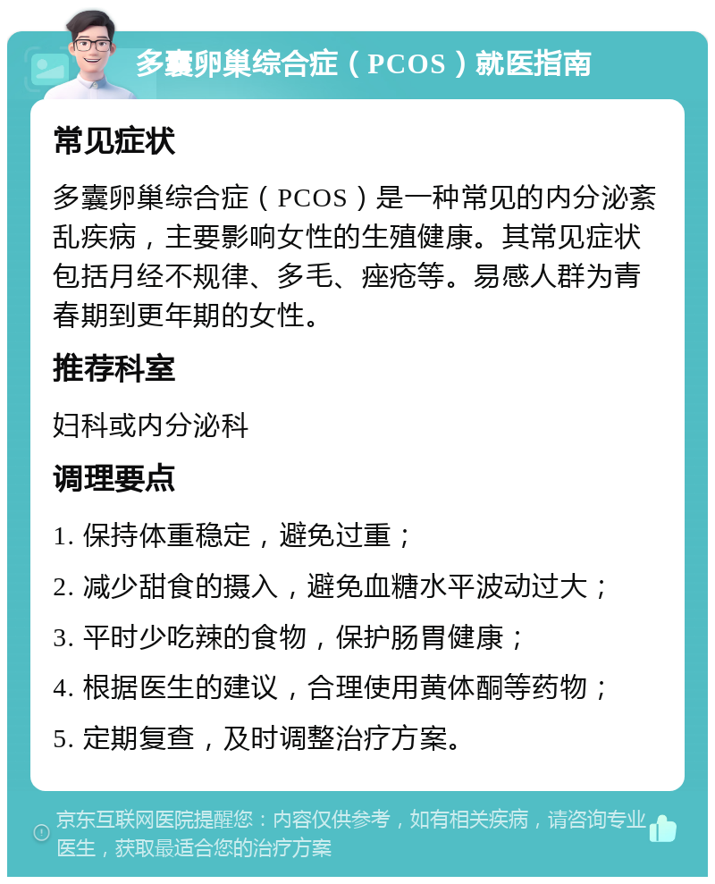 多囊卵巢综合症（PCOS）就医指南 常见症状 多囊卵巢综合症（PCOS）是一种常见的内分泌紊乱疾病，主要影响女性的生殖健康。其常见症状包括月经不规律、多毛、痤疮等。易感人群为青春期到更年期的女性。 推荐科室 妇科或内分泌科 调理要点 1. 保持体重稳定，避免过重； 2. 减少甜食的摄入，避免血糖水平波动过大； 3. 平时少吃辣的食物，保护肠胃健康； 4. 根据医生的建议，合理使用黄体酮等药物； 5. 定期复查，及时调整治疗方案。