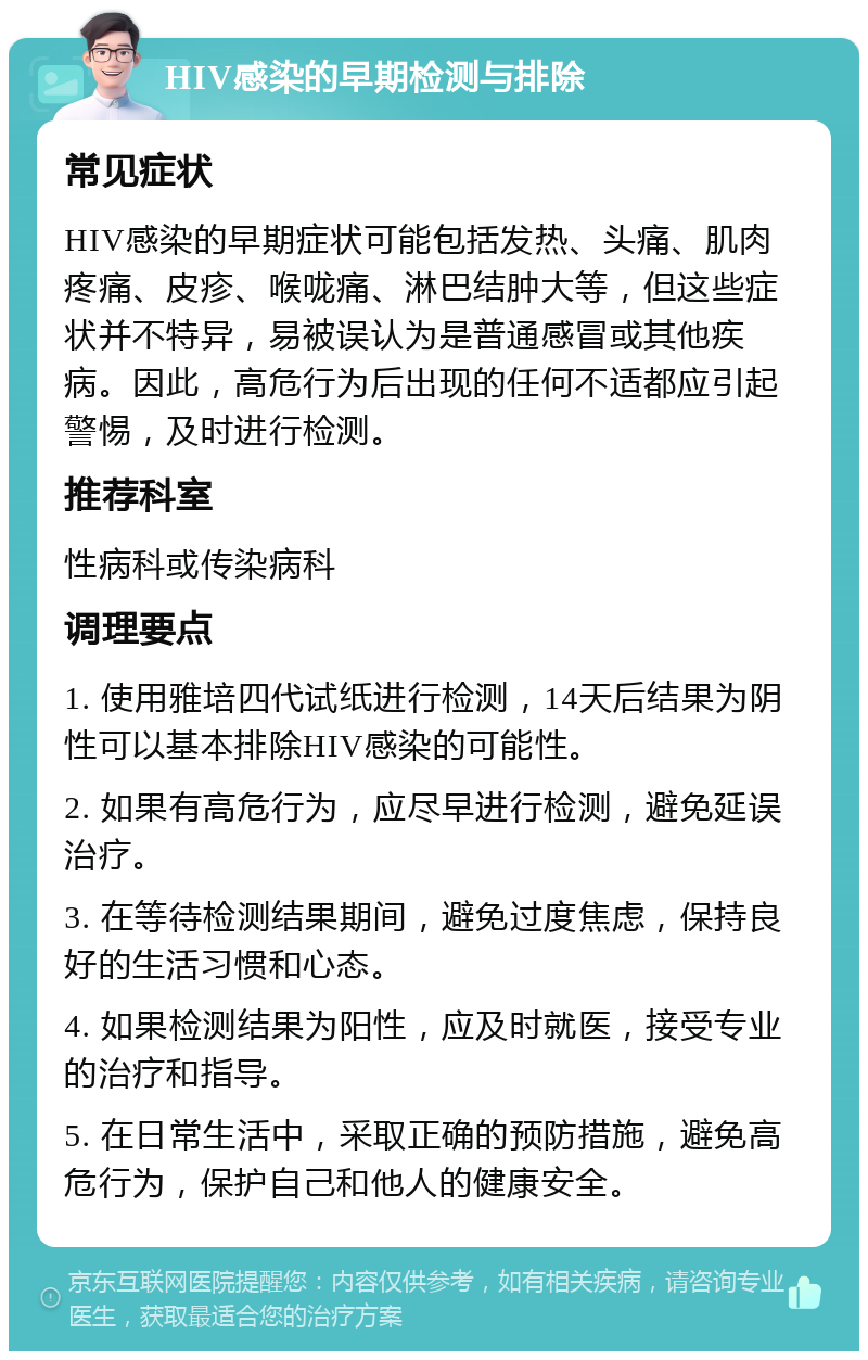 HIV感染的早期检测与排除 常见症状 HIV感染的早期症状可能包括发热、头痛、肌肉疼痛、皮疹、喉咙痛、淋巴结肿大等，但这些症状并不特异，易被误认为是普通感冒或其他疾病。因此，高危行为后出现的任何不适都应引起警惕，及时进行检测。 推荐科室 性病科或传染病科 调理要点 1. 使用雅培四代试纸进行检测，14天后结果为阴性可以基本排除HIV感染的可能性。 2. 如果有高危行为，应尽早进行检测，避免延误治疗。 3. 在等待检测结果期间，避免过度焦虑，保持良好的生活习惯和心态。 4. 如果检测结果为阳性，应及时就医，接受专业的治疗和指导。 5. 在日常生活中，采取正确的预防措施，避免高危行为，保护自己和他人的健康安全。