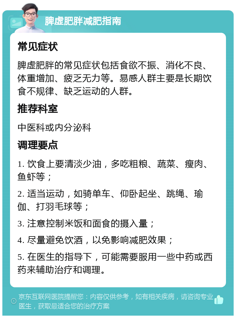 脾虚肥胖减肥指南 常见症状 脾虚肥胖的常见症状包括食欲不振、消化不良、体重增加、疲乏无力等。易感人群主要是长期饮食不规律、缺乏运动的人群。 推荐科室 中医科或内分泌科 调理要点 1. 饮食上要清淡少油，多吃粗粮、蔬菜、瘦肉、鱼虾等； 2. 适当运动，如骑单车、仰卧起坐、跳绳、瑜伽、打羽毛球等； 3. 注意控制米饭和面食的摄入量； 4. 尽量避免饮酒，以免影响减肥效果； 5. 在医生的指导下，可能需要服用一些中药或西药来辅助治疗和调理。