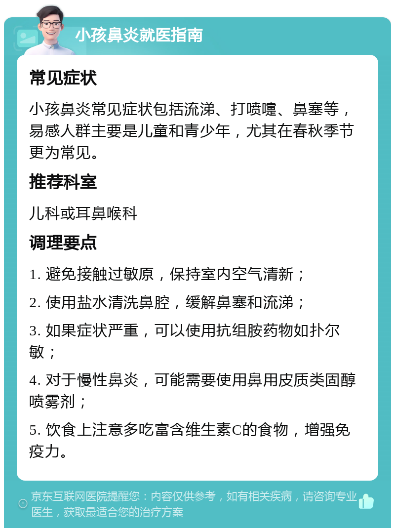 小孩鼻炎就医指南 常见症状 小孩鼻炎常见症状包括流涕、打喷嚏、鼻塞等，易感人群主要是儿童和青少年，尤其在春秋季节更为常见。 推荐科室 儿科或耳鼻喉科 调理要点 1. 避免接触过敏原，保持室内空气清新； 2. 使用盐水清洗鼻腔，缓解鼻塞和流涕； 3. 如果症状严重，可以使用抗组胺药物如扑尔敏； 4. 对于慢性鼻炎，可能需要使用鼻用皮质类固醇喷雾剂； 5. 饮食上注意多吃富含维生素C的食物，增强免疫力。