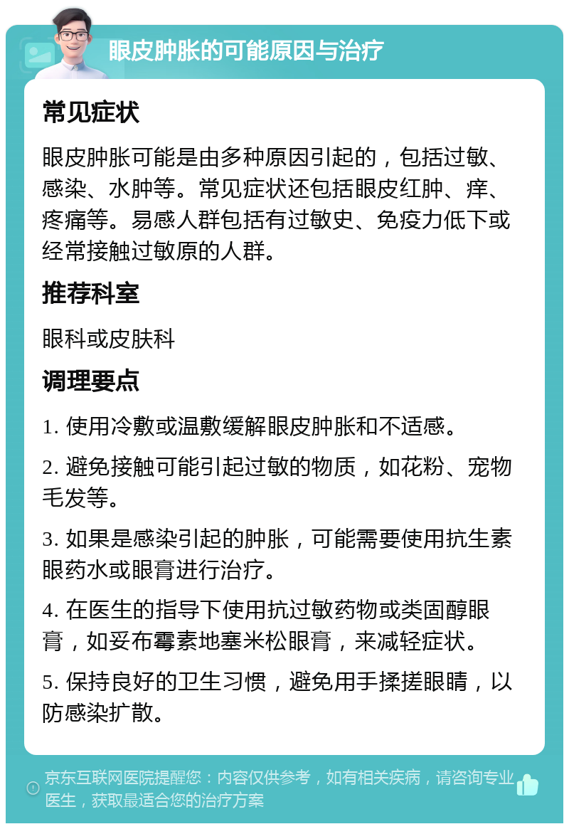 眼皮肿胀的可能原因与治疗 常见症状 眼皮肿胀可能是由多种原因引起的，包括过敏、感染、水肿等。常见症状还包括眼皮红肿、痒、疼痛等。易感人群包括有过敏史、免疫力低下或经常接触过敏原的人群。 推荐科室 眼科或皮肤科 调理要点 1. 使用冷敷或温敷缓解眼皮肿胀和不适感。 2. 避免接触可能引起过敏的物质，如花粉、宠物毛发等。 3. 如果是感染引起的肿胀，可能需要使用抗生素眼药水或眼膏进行治疗。 4. 在医生的指导下使用抗过敏药物或类固醇眼膏，如妥布霉素地塞米松眼膏，来减轻症状。 5. 保持良好的卫生习惯，避免用手揉搓眼睛，以防感染扩散。