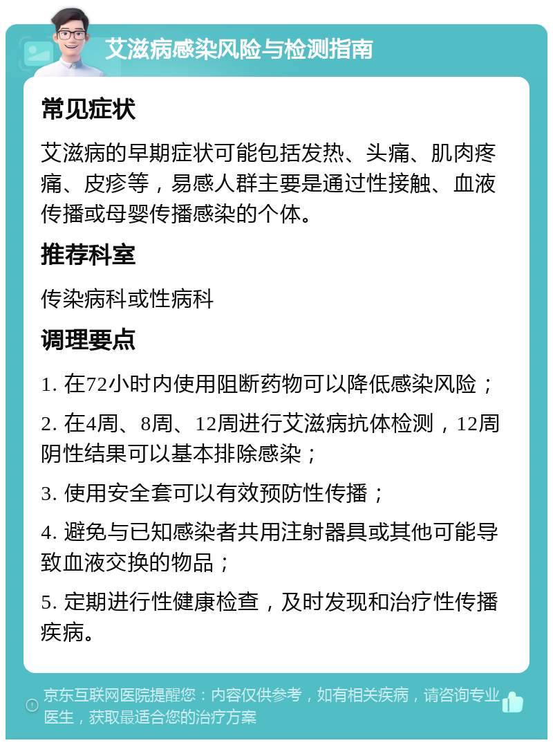 艾滋病感染风险与检测指南 常见症状 艾滋病的早期症状可能包括发热、头痛、肌肉疼痛、皮疹等，易感人群主要是通过性接触、血液传播或母婴传播感染的个体。 推荐科室 传染病科或性病科 调理要点 1. 在72小时内使用阻断药物可以降低感染风险； 2. 在4周、8周、12周进行艾滋病抗体检测，12周阴性结果可以基本排除感染； 3. 使用安全套可以有效预防性传播； 4. 避免与已知感染者共用注射器具或其他可能导致血液交换的物品； 5. 定期进行性健康检查，及时发现和治疗性传播疾病。