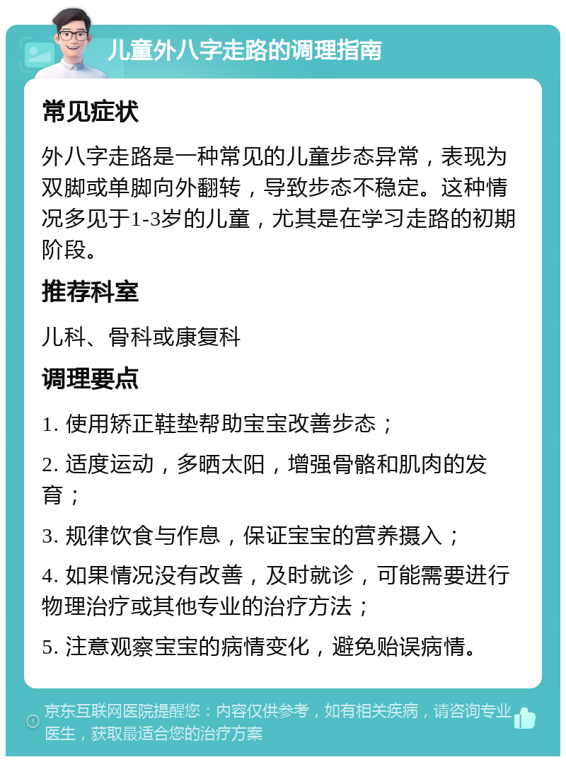 儿童外八字走路的调理指南 常见症状 外八字走路是一种常见的儿童步态异常，表现为双脚或单脚向外翻转，导致步态不稳定。这种情况多见于1-3岁的儿童，尤其是在学习走路的初期阶段。 推荐科室 儿科、骨科或康复科 调理要点 1. 使用矫正鞋垫帮助宝宝改善步态； 2. 适度运动，多晒太阳，增强骨骼和肌肉的发育； 3. 规律饮食与作息，保证宝宝的营养摄入； 4. 如果情况没有改善，及时就诊，可能需要进行物理治疗或其他专业的治疗方法； 5. 注意观察宝宝的病情变化，避免贻误病情。