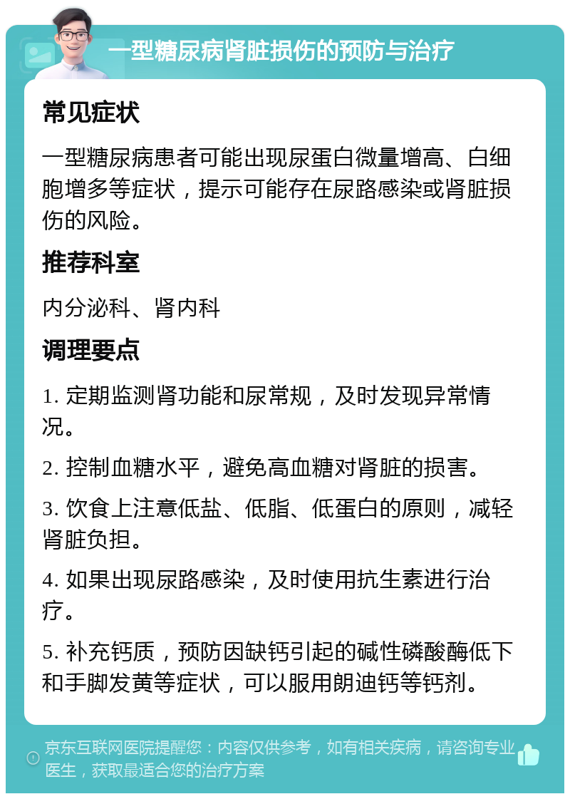 一型糖尿病肾脏损伤的预防与治疗 常见症状 一型糖尿病患者可能出现尿蛋白微量增高、白细胞增多等症状，提示可能存在尿路感染或肾脏损伤的风险。 推荐科室 内分泌科、肾内科 调理要点 1. 定期监测肾功能和尿常规，及时发现异常情况。 2. 控制血糖水平，避免高血糖对肾脏的损害。 3. 饮食上注意低盐、低脂、低蛋白的原则，减轻肾脏负担。 4. 如果出现尿路感染，及时使用抗生素进行治疗。 5. 补充钙质，预防因缺钙引起的碱性磷酸酶低下和手脚发黄等症状，可以服用朗迪钙等钙剂。