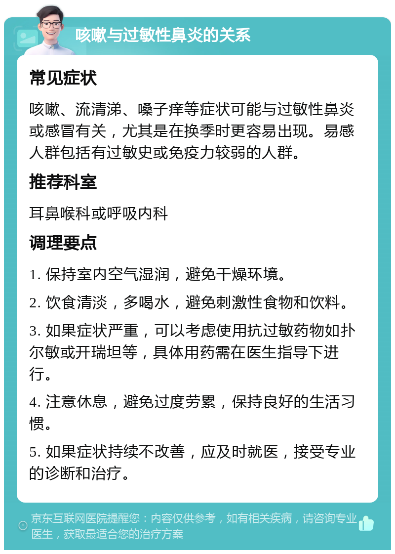 咳嗽与过敏性鼻炎的关系 常见症状 咳嗽、流清涕、嗓子痒等症状可能与过敏性鼻炎或感冒有关，尤其是在换季时更容易出现。易感人群包括有过敏史或免疫力较弱的人群。 推荐科室 耳鼻喉科或呼吸内科 调理要点 1. 保持室内空气湿润，避免干燥环境。 2. 饮食清淡，多喝水，避免刺激性食物和饮料。 3. 如果症状严重，可以考虑使用抗过敏药物如扑尔敏或开瑞坦等，具体用药需在医生指导下进行。 4. 注意休息，避免过度劳累，保持良好的生活习惯。 5. 如果症状持续不改善，应及时就医，接受专业的诊断和治疗。