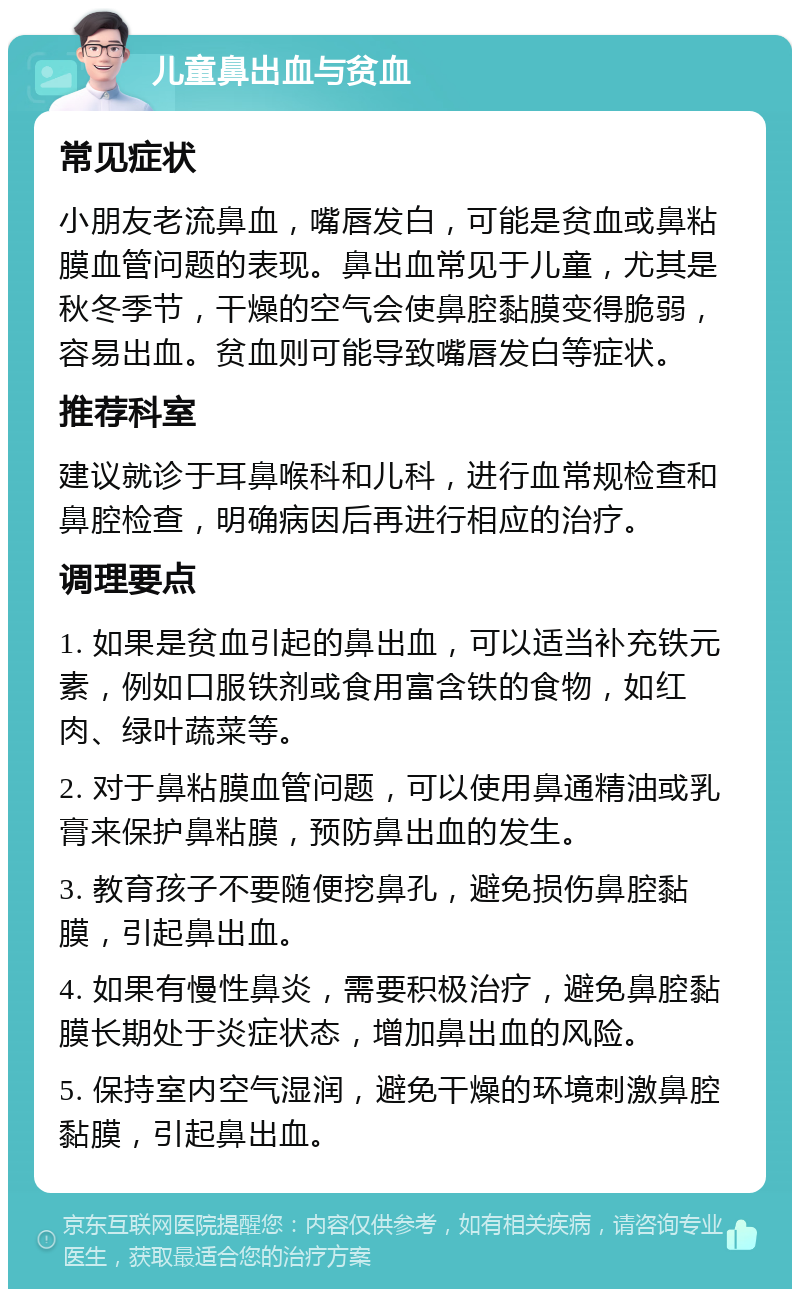 儿童鼻出血与贫血 常见症状 小朋友老流鼻血，嘴唇发白，可能是贫血或鼻粘膜血管问题的表现。鼻出血常见于儿童，尤其是秋冬季节，干燥的空气会使鼻腔黏膜变得脆弱，容易出血。贫血则可能导致嘴唇发白等症状。 推荐科室 建议就诊于耳鼻喉科和儿科，进行血常规检查和鼻腔检查，明确病因后再进行相应的治疗。 调理要点 1. 如果是贫血引起的鼻出血，可以适当补充铁元素，例如口服铁剂或食用富含铁的食物，如红肉、绿叶蔬菜等。 2. 对于鼻粘膜血管问题，可以使用鼻通精油或乳膏来保护鼻粘膜，预防鼻出血的发生。 3. 教育孩子不要随便挖鼻孔，避免损伤鼻腔黏膜，引起鼻出血。 4. 如果有慢性鼻炎，需要积极治疗，避免鼻腔黏膜长期处于炎症状态，增加鼻出血的风险。 5. 保持室内空气湿润，避免干燥的环境刺激鼻腔黏膜，引起鼻出血。