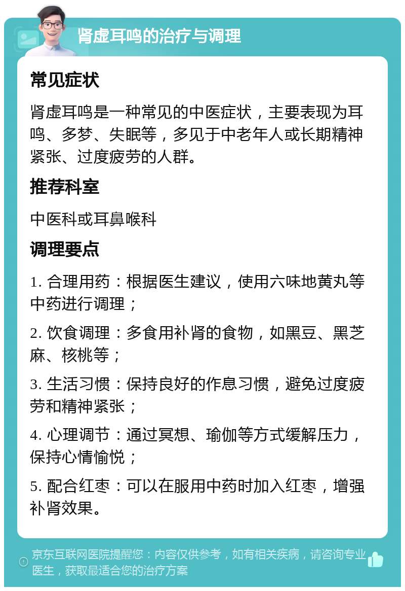 肾虚耳鸣的治疗与调理 常见症状 肾虚耳鸣是一种常见的中医症状，主要表现为耳鸣、多梦、失眠等，多见于中老年人或长期精神紧张、过度疲劳的人群。 推荐科室 中医科或耳鼻喉科 调理要点 1. 合理用药：根据医生建议，使用六味地黄丸等中药进行调理； 2. 饮食调理：多食用补肾的食物，如黑豆、黑芝麻、核桃等； 3. 生活习惯：保持良好的作息习惯，避免过度疲劳和精神紧张； 4. 心理调节：通过冥想、瑜伽等方式缓解压力，保持心情愉悦； 5. 配合红枣：可以在服用中药时加入红枣，增强补肾效果。