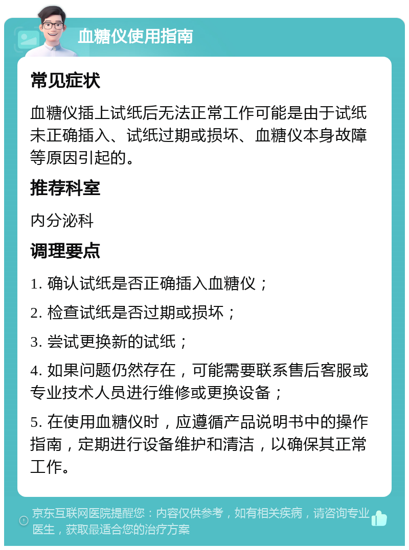 血糖仪使用指南 常见症状 血糖仪插上试纸后无法正常工作可能是由于试纸未正确插入、试纸过期或损坏、血糖仪本身故障等原因引起的。 推荐科室 内分泌科 调理要点 1. 确认试纸是否正确插入血糖仪； 2. 检查试纸是否过期或损坏； 3. 尝试更换新的试纸； 4. 如果问题仍然存在，可能需要联系售后客服或专业技术人员进行维修或更换设备； 5. 在使用血糖仪时，应遵循产品说明书中的操作指南，定期进行设备维护和清洁，以确保其正常工作。